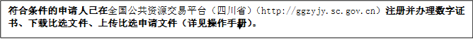 符合條件的申請人已在全國公共資源交易平臺（四川?。╤ttp://ggzyjy.sc.gov.cn）注冊并辦理數(shù)字證書、下載比選文件、上傳比選申請文件（詳見操作手冊）。